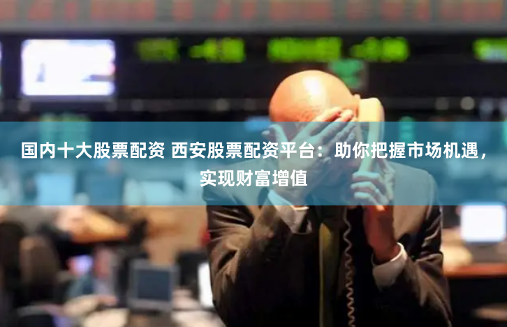 国内十大股票配资 西安股票配资平台:助你把握市场机遇,实现财富增值