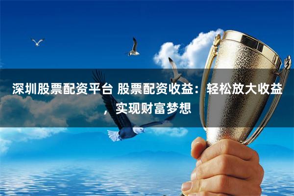深圳股票配资平台 股票配资收益：轻松放大收益，实现财富梦想