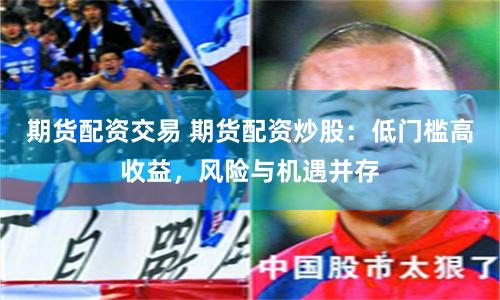 期货配资交易 期货配资炒股：低门槛高收益，风险与机遇并存