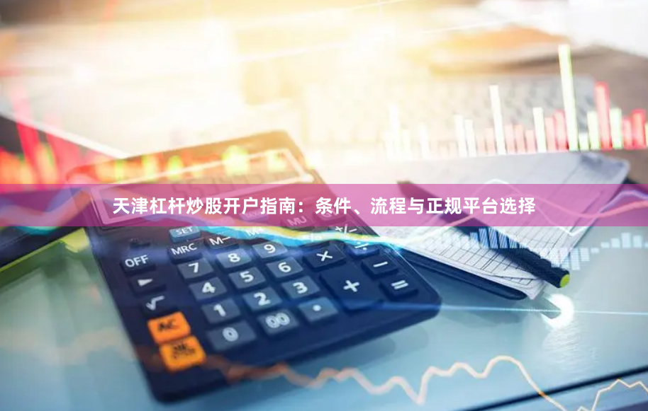 天津杠杆炒股开户指南：条件、流程与正规平台选择