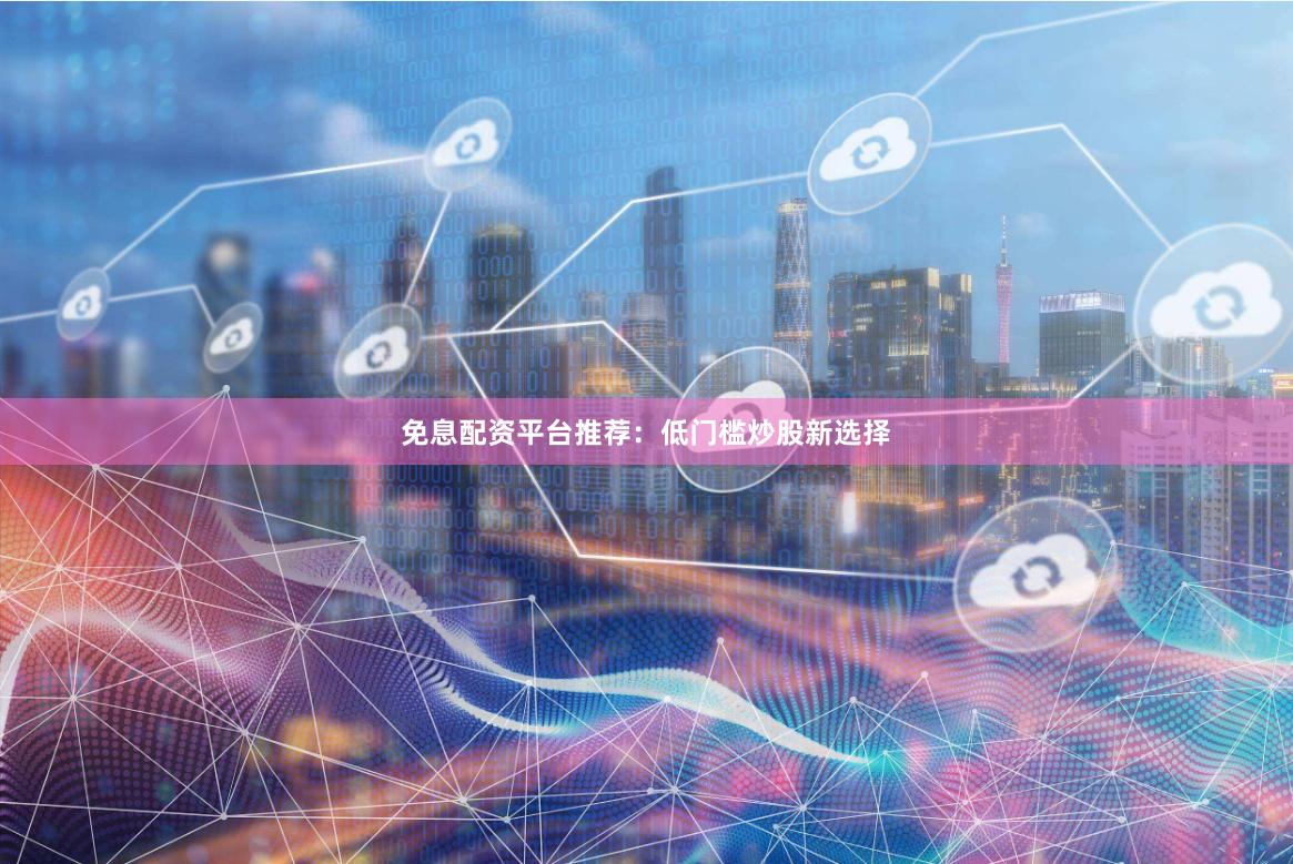 免息配资平台推荐：低门槛炒股新选择