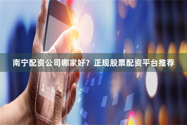 南宁配资公司哪家好？正规股票配资平台推荐