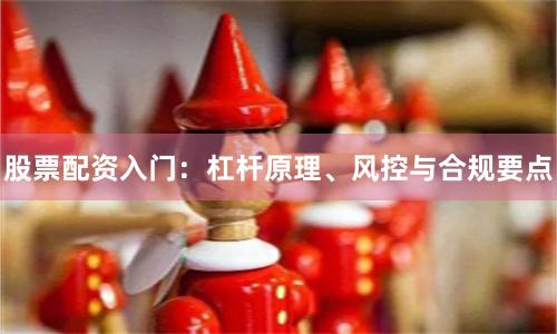 股票配资入门：杠杆原理、风控与合规要点