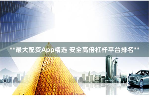 **最大配资App精选 安全高倍杠杆平台排名**
